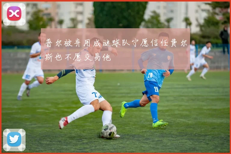 普尔被弃用成谜球队宁愿信任费尔斯也不愿交易他