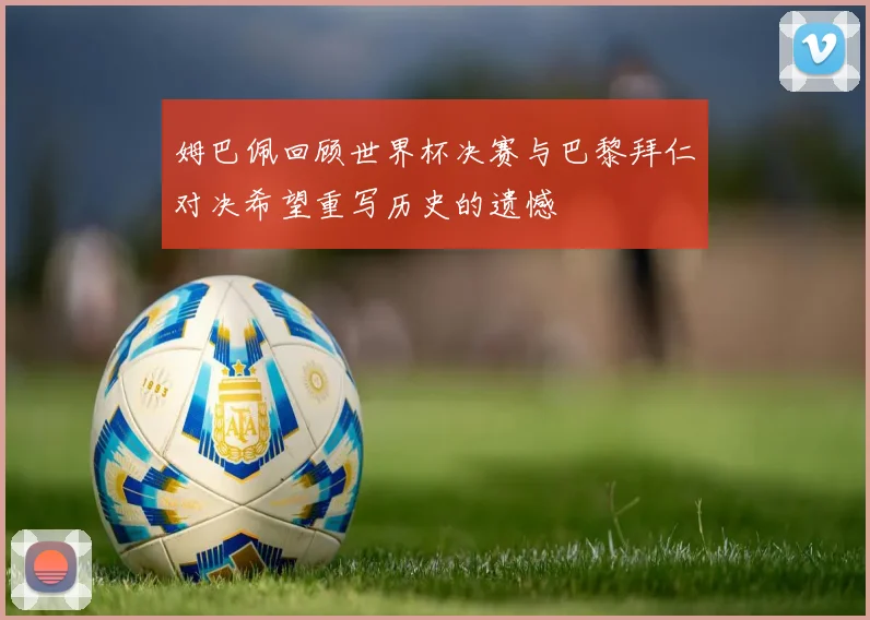 姆巴佩回顾世界杯决赛与巴黎拜仁对决希望重写历史的遗憾