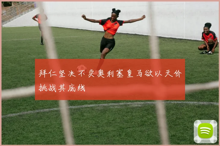 拜仁坚决不卖奥利塞皇马欲以天价挑战其底线