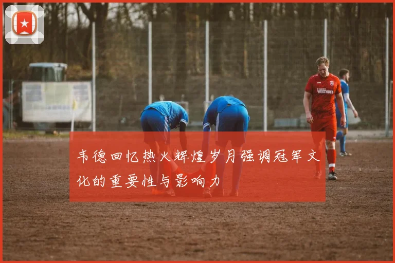 韦德回忆热火辉煌岁月强调冠军文化的重要性与影响力
