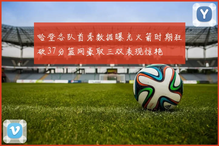 哈登各队首秀数据曝光火箭时期狂砍37分篮网豪取三双表现惊艳