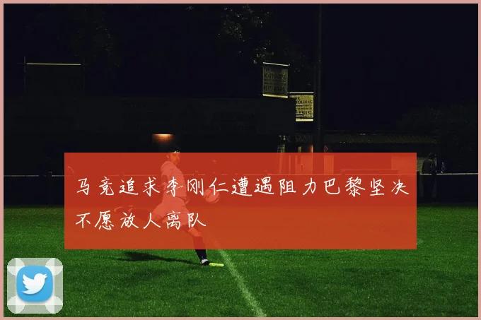 马竞追求李刚仁遭遇阻力巴黎坚决不愿放人离队