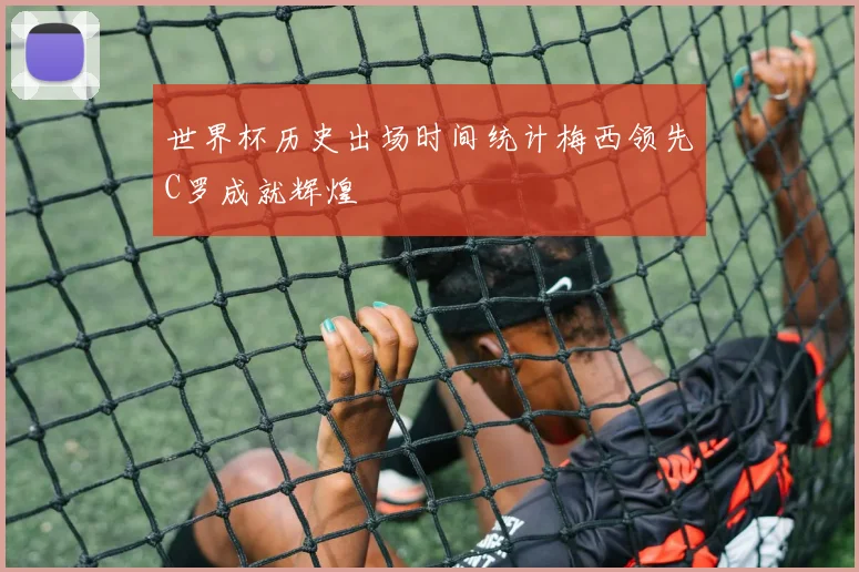 世界杯历史出场时间统计梅西领先C罗成就辉煌
