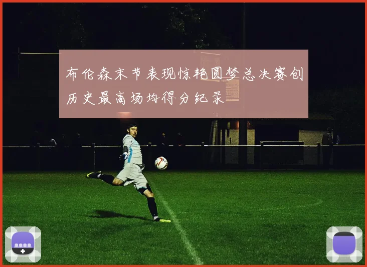 布伦森末节表现惊艳圆梦总决赛创历史最高场均得分纪录