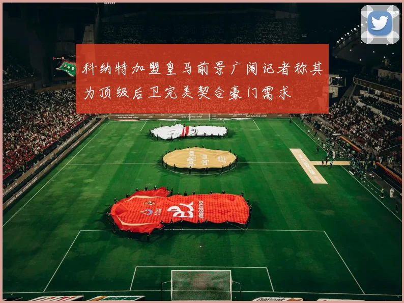 科纳特加盟皇马前景广阔记者称其为顶级后卫完美契合豪门需求