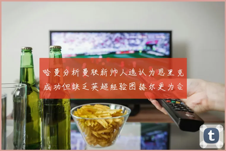 哈曼分析曼联新帅人选认为恩里克成功但缺乏英超经验图赫尔更为合适