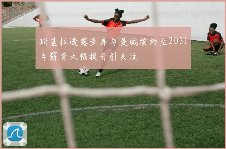 斯基拉透露多库与曼城续约至2031年薪资大幅提升引关注