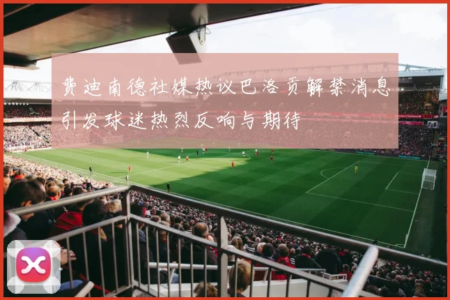 费迪南德社媒热议巴洛贡解禁消息引发球迷热烈反响与期待