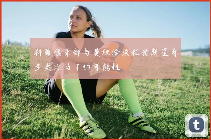 科隆俱乐部与曼联洽谈租借新星奇多奥比马丁的可能性