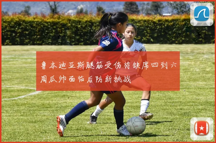 鲁本迪亚斯腿筋受伤将缺席四到六周瓜帅面临后防新挑战