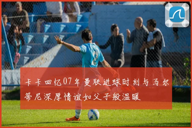 卡卡回忆07年曼联进球时刻与马尔蒂尼深厚情谊如父子般温暖