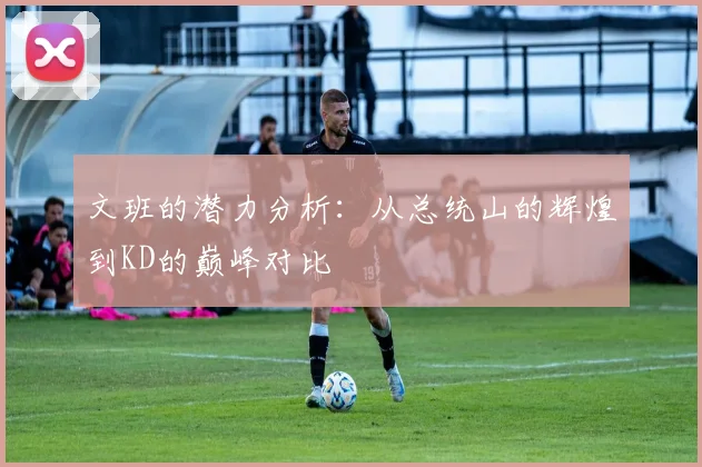 文班的潜力分析：从总统山的辉煌到KD的巅峰对比