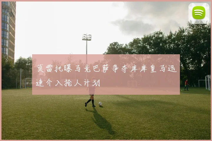 莫雷托曝马竞巴萨争夺库库皇马迅速介入抢人计划