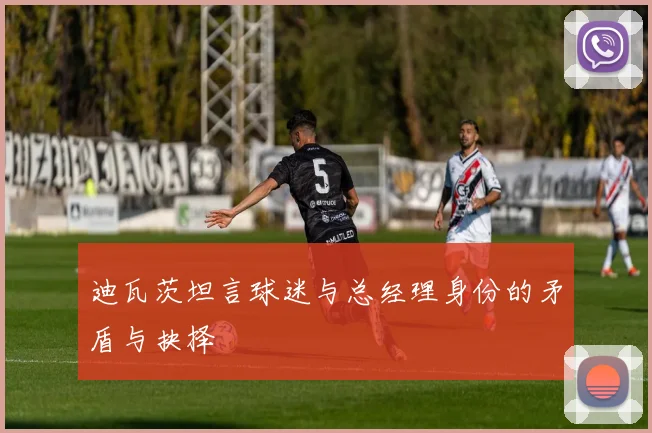 迪瓦茨坦言球迷与总经理身份的矛盾与抉择