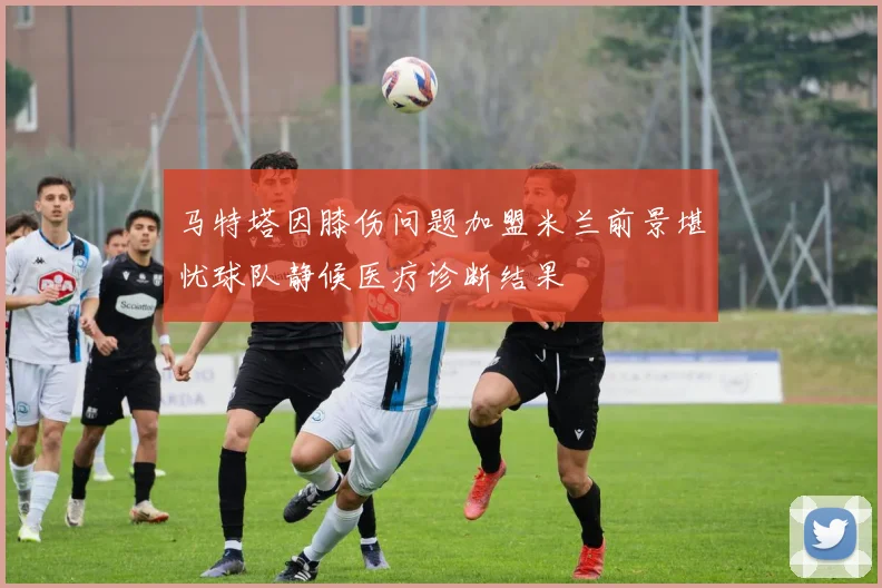 马特塔因膝伤问题加盟米兰前景堪忧球队静候医疗诊断结果